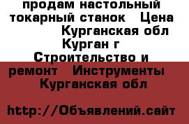 продам настольный токарный станок › Цена ­ 11 000 - Курганская обл., Курган г. Строительство и ремонт » Инструменты   . Курганская обл.